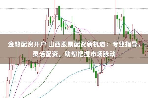 金融配资开户 山西股票配资新机遇：专业指导，灵活配资，助您把握市场脉动
