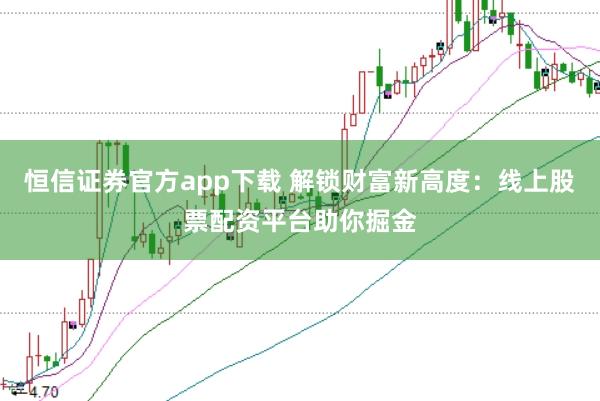 恒信证券官方app下载 解锁财富新高度：线上股票配资平台助你掘金