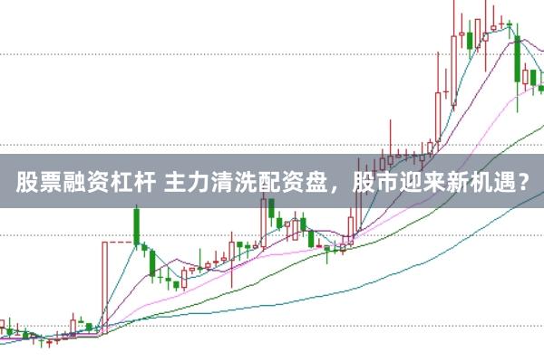 股票融资杠杆 主力清洗配资盘，股市迎来新机遇？