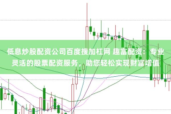 低息炒股配资公司百度搜加杠网 趣富配资：专业灵活的股票配资服务，助您轻松实现财富增值