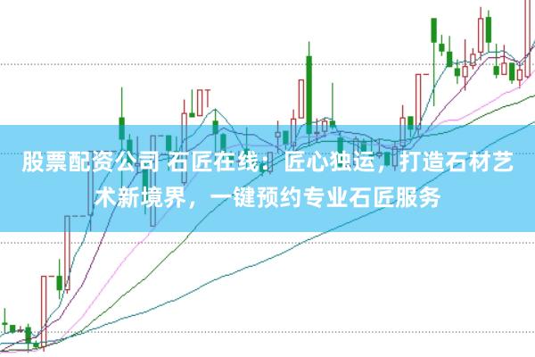 股票配资公司 石匠在线：匠心独运，打造石材艺术新境界，一键预约专业石匠服务