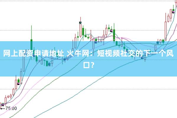 网上配资申请地址 火牛网：短视频社交的下一个风口？