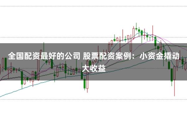 全国配资最好的公司 股票配资案例：小资金撬动大收益