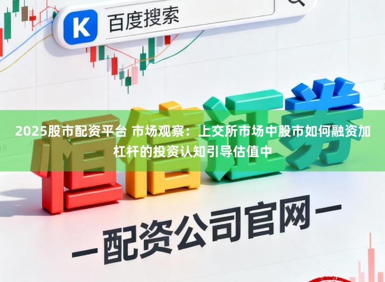 2025股市配资平台 市场观察：上交所市场中股市如何融资加杠杆的投资认知引导估值中