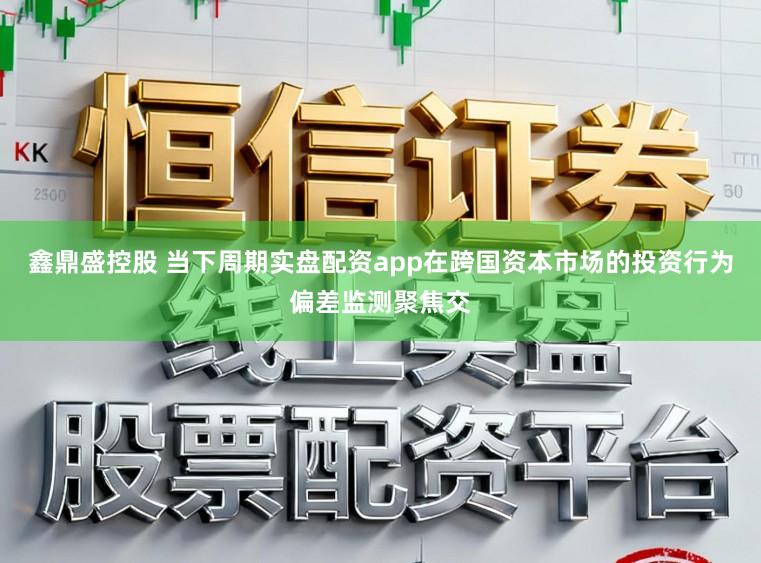 鑫鼎盛控股 当下周期实盘配资app在跨国资本市场的投资行为偏差监测聚焦交
