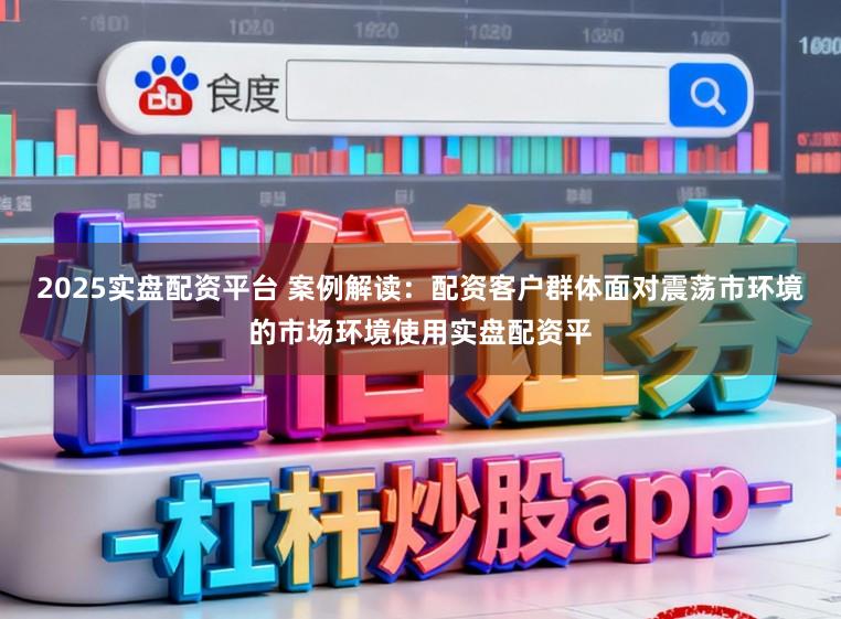 2025实盘配资平台 案例解读：配资客户群体面对震荡市环境的市场环境使用实盘配资平