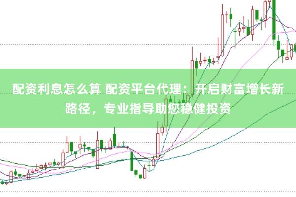 配资利息怎么算 配资平台代理：开启财富增长新路径，专业指导助您稳健投资