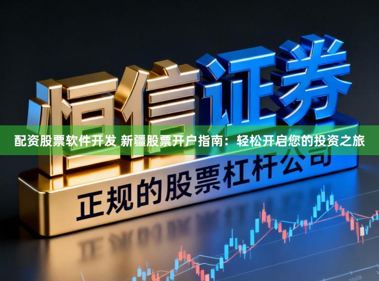 配资股票软件开发 新疆股票开户指南：轻松开启您的投资之旅