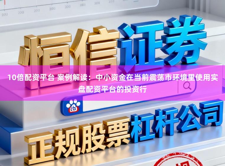 10倍配资平台 案例解读：中小资金在当前震荡市环境里使用实盘配资平台的投资行