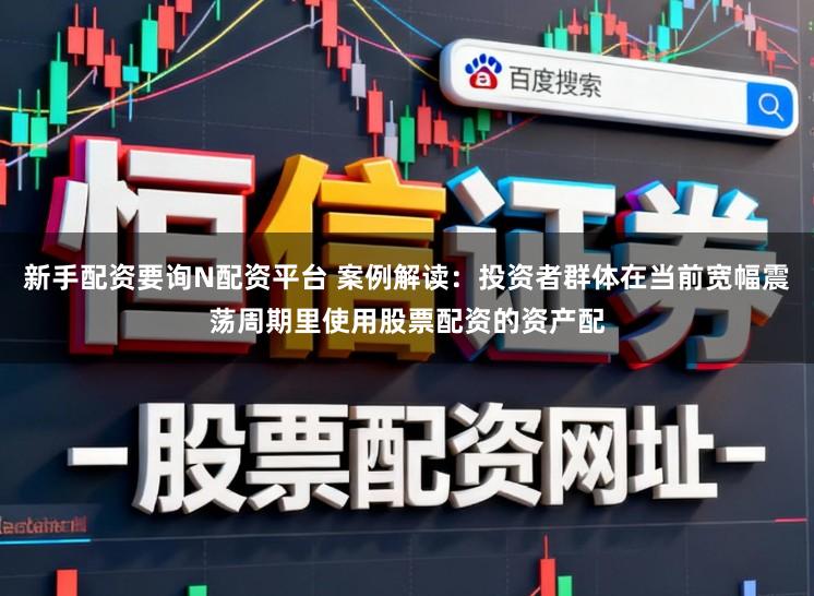 新手配资要询N配资平台 案例解读：投资者群体在当前宽幅震荡周期里使用股票配资的资产配