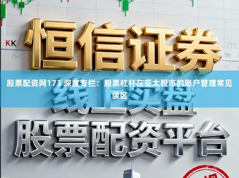 股票配资网173 深度专栏：股票杠杆在亚太股市的账户管理常见误区