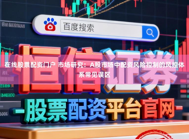 在线股票配资门户 市场研究：A股市场中配资风险控制的风控体系常见误区