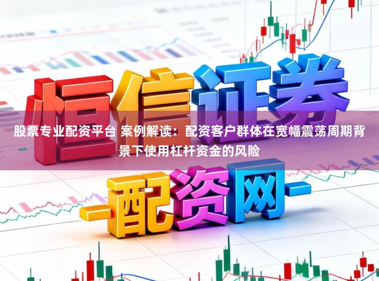 股票专业配资平台 案例解读：配资客户群体在宽幅震荡周期背景下使用杠杆资金的风险