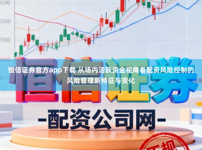 恒信证券官方app下载 从场内活跃资金视角看配资风险控制的风险管理新特征与变化