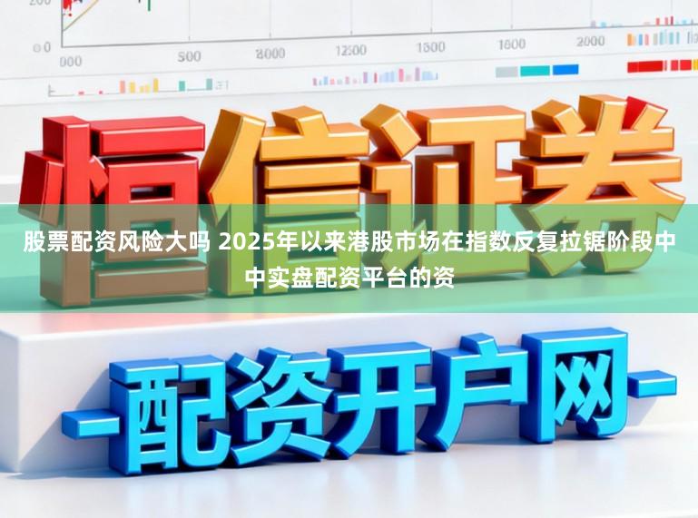 股票配资风险大吗 2025年以来港股市场在指数反复拉锯阶段中中实盘配资平台的资